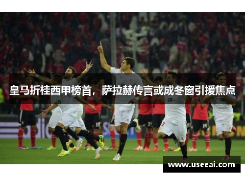 皇马折桂西甲榜首，萨拉赫传言或成冬窗引援焦点