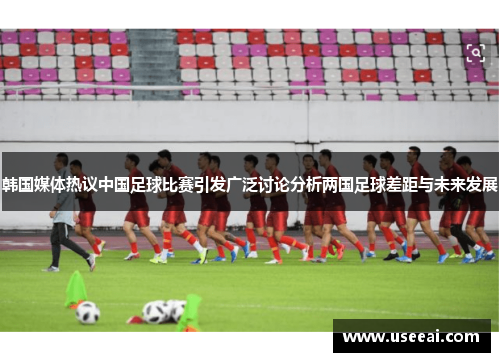 韩国媒体热议中国足球比赛引发广泛讨论分析两国足球差距与未来发展