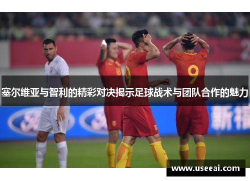 塞尔维亚与智利的精彩对决揭示足球战术与团队合作的魅力