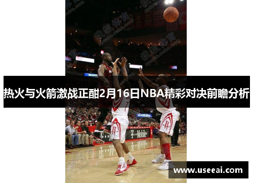 热火与火箭激战正酣2月16日NBA精彩对决前瞻分析